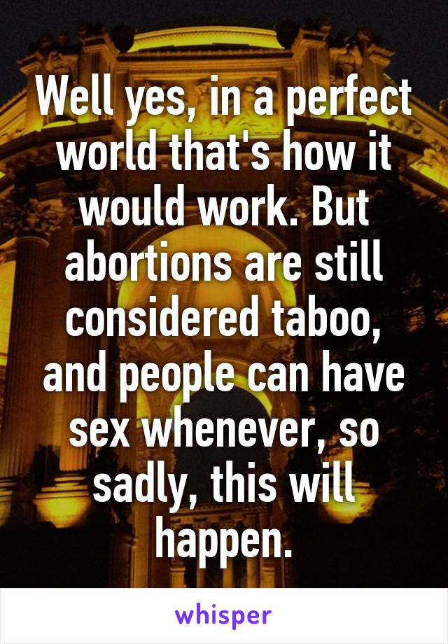 Well yes, in a perfect world that's how it would work. But abortions are still considered taboo, and people can have sex whenever, so sadly, this will happen.