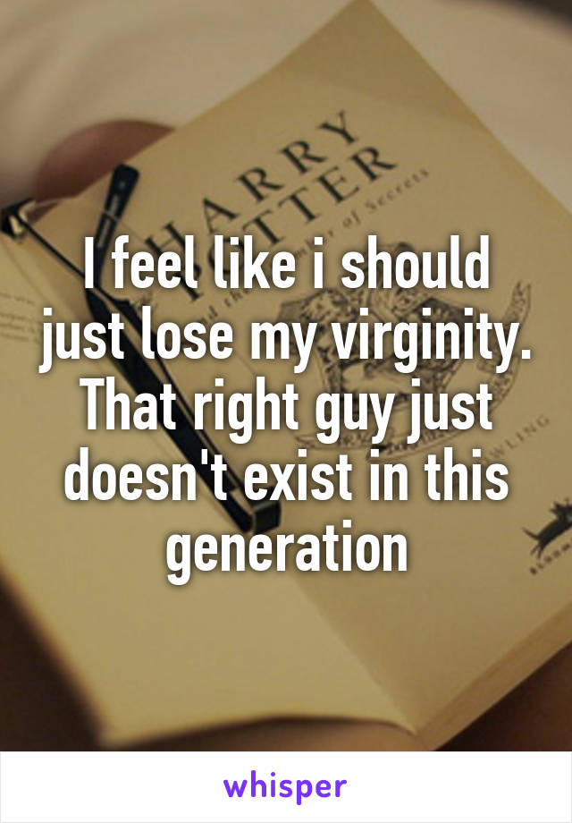 I feel like i should just lose my virginity. That right guy just doesn't exist in this generation