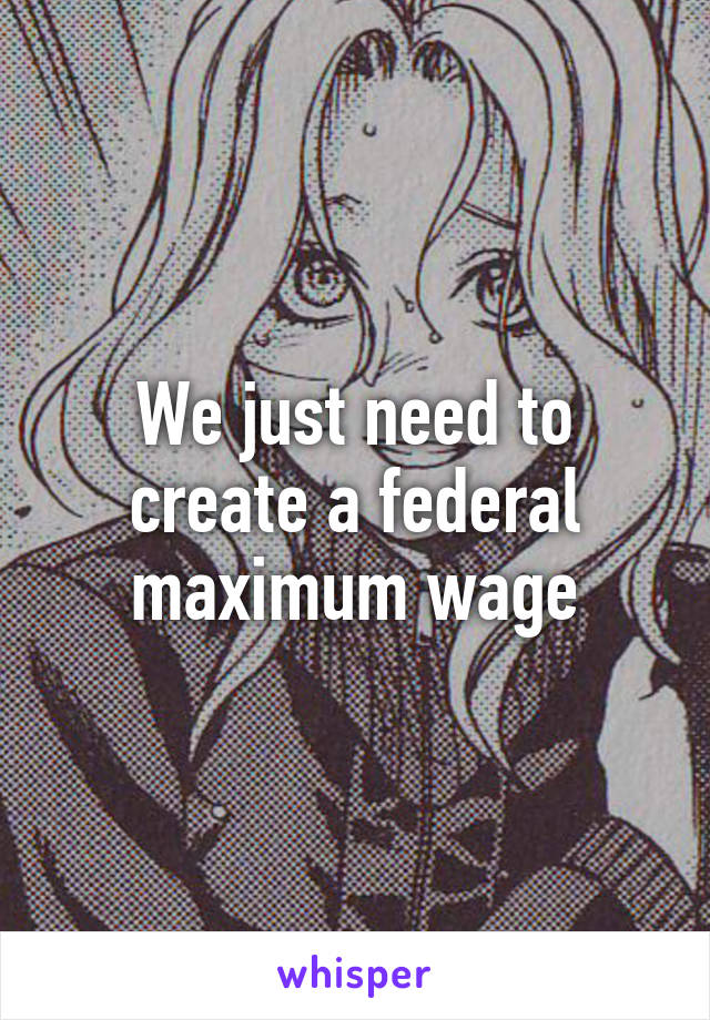 We just need to create a federal maximum wage