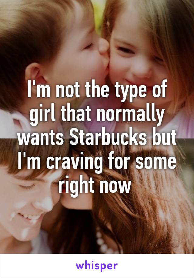 I'm not the type of girl that normally wants Starbucks but I'm craving for some right now 