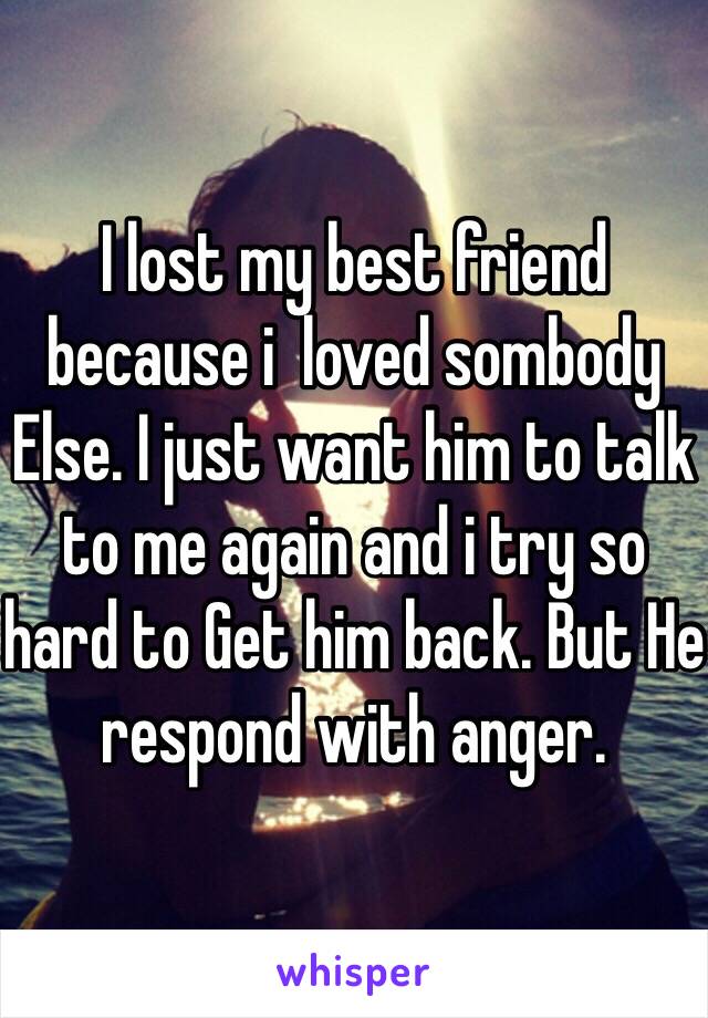 I lost my best friend because i  loved sombody Else. I just want him to talk to me again and i try so hard to Get him back. But He respond with anger.