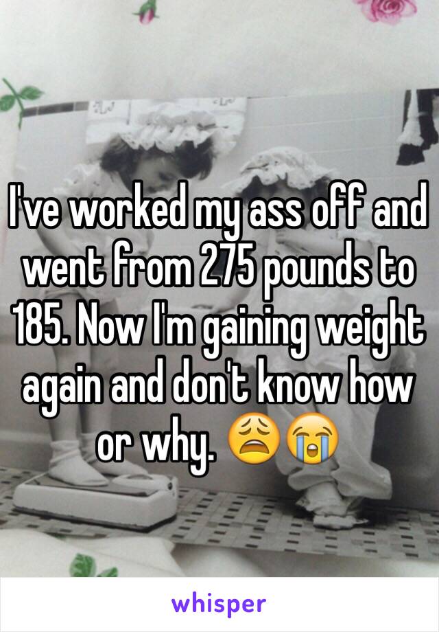 I've worked my ass off and went from 275 pounds to 185. Now I'm gaining weight again and don't know how or why. 😩😭