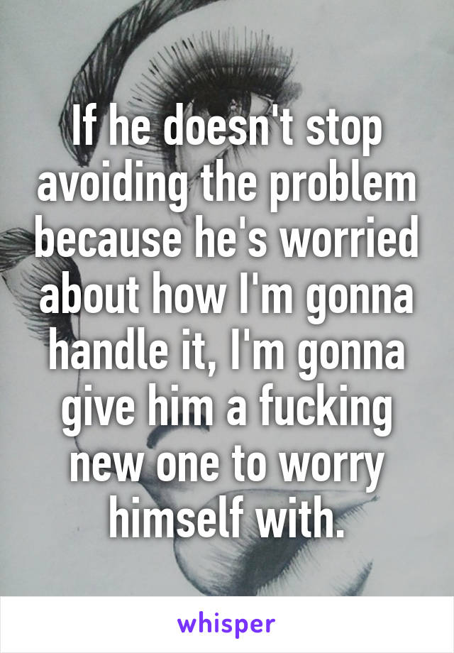 If he doesn't stop avoiding the problem because he's worried about how I'm gonna handle it, I'm gonna give him a fucking new one to worry himself with.