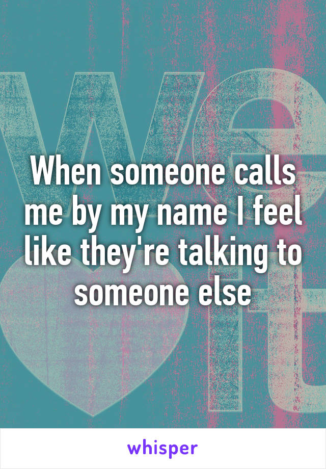 When someone calls me by my name I feel like they're talking to someone else