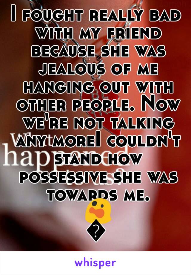 I fought really bad with my friend because she was jealous of me hanging out with other people. Now we're not talking any moreI couldn't stand how possessive she was towards me. 😲😵