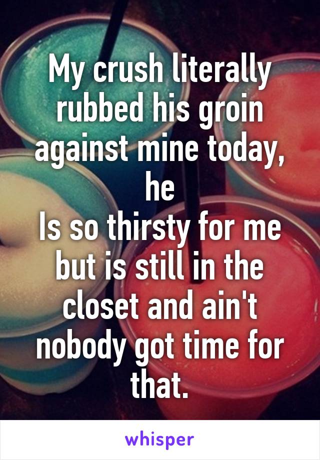 My crush literally rubbed his groin against mine today, he
Is so thirsty for me but is still in the closet and ain't nobody got time for that.