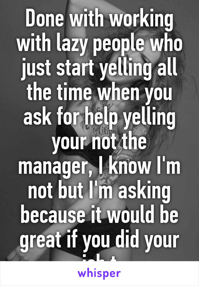 Done with working with lazy people who just start yelling all the time when you ask for help yelling your not the manager, I know I'm not but I'm asking because it would be great if you did your job t