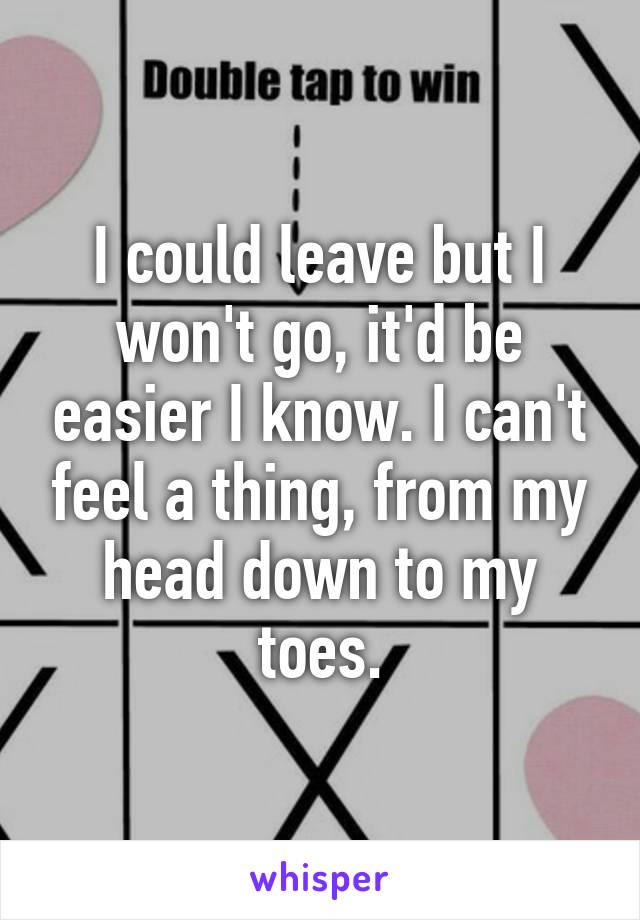 I could leave but I won't go, it'd be easier I know. I can't feel a thing, from my head down to my toes.