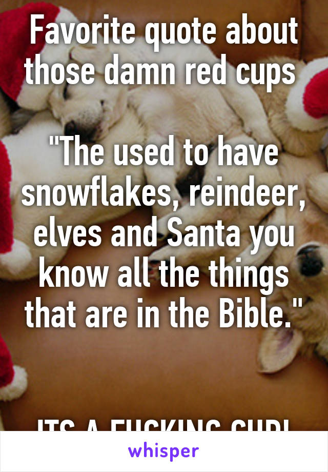 Favorite quote about those damn red cups 

"The used to have snowflakes, reindeer, elves and Santa you know all the things that are in the Bible." 

ITS A FUCKING CUP!