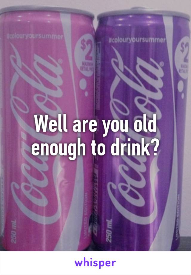 Well are you old enough to drink?