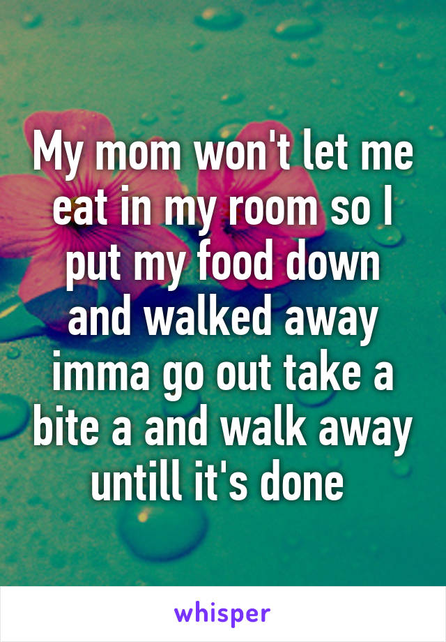 My mom won't let me eat in my room so I put my food down and walked away imma go out take a bite a and walk away untill it's done 