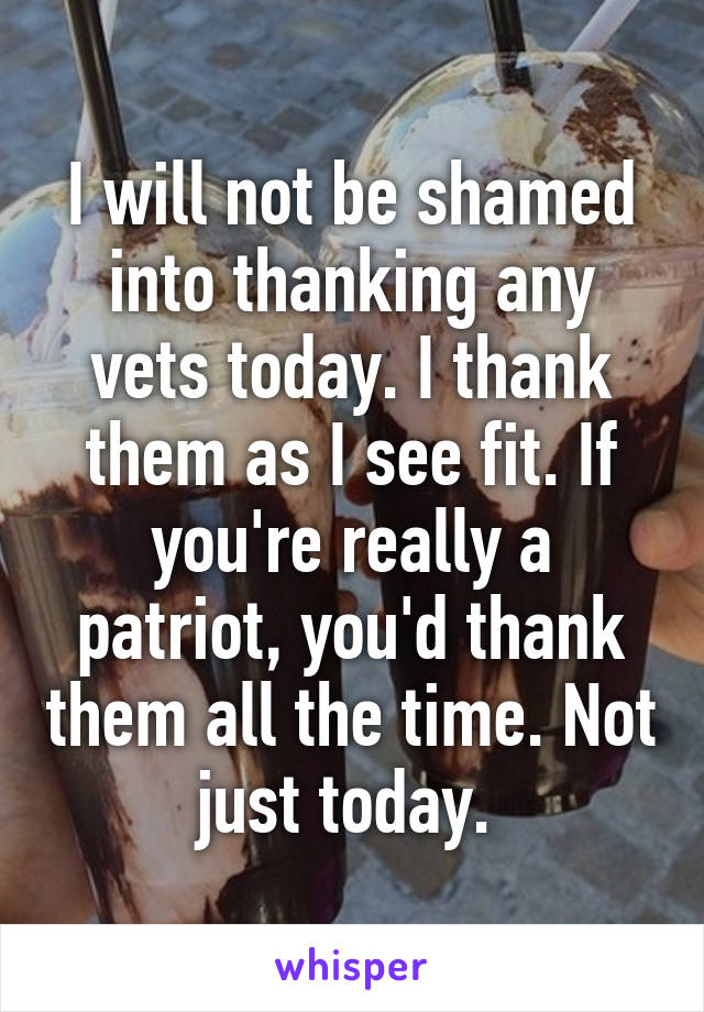 I will not be shamed into thanking any vets today. I thank them as I see fit. If you're really a patriot, you'd thank them all the time. Not just today. 