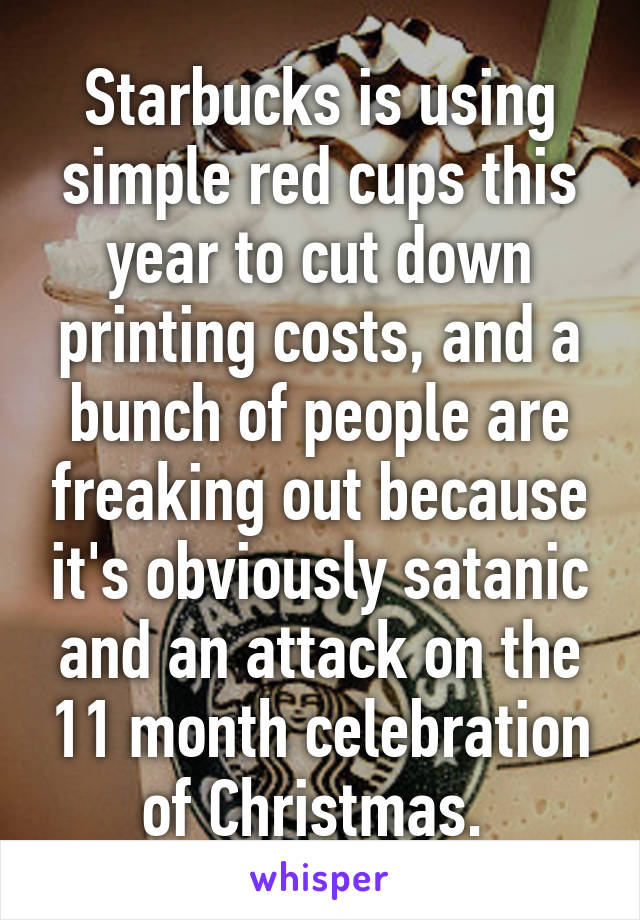 Starbucks is using simple red cups this year to cut down printing costs, and a bunch of people are freaking out because it's obviously satanic and an attack on the 11 month celebration of Christmas. 