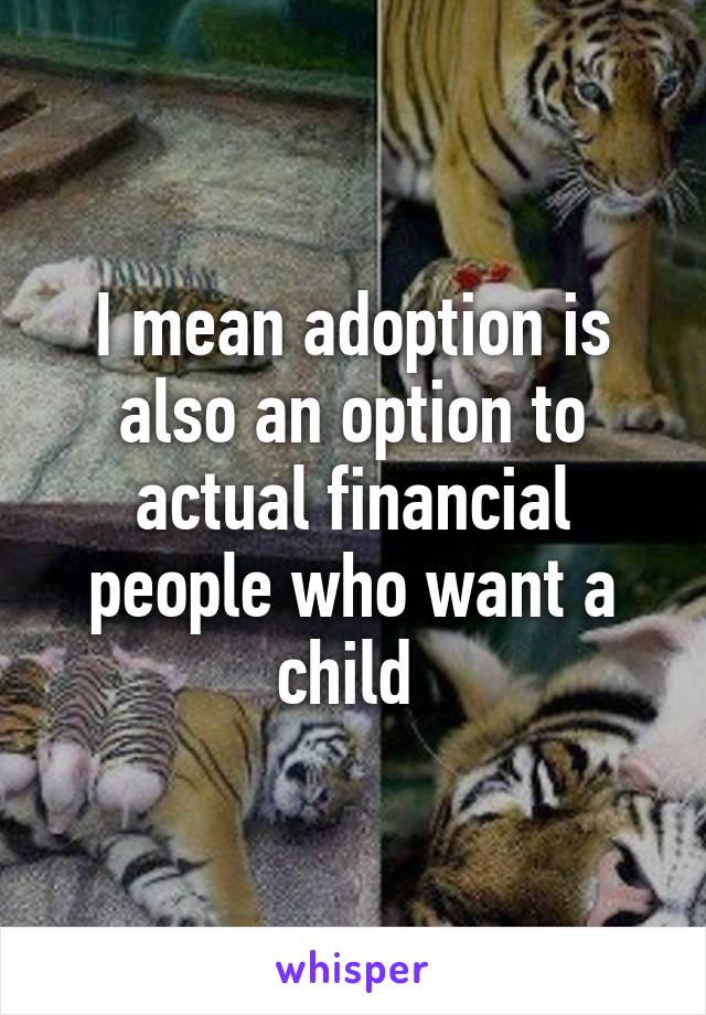 I mean adoption is also an option to actual financial people who want a child 