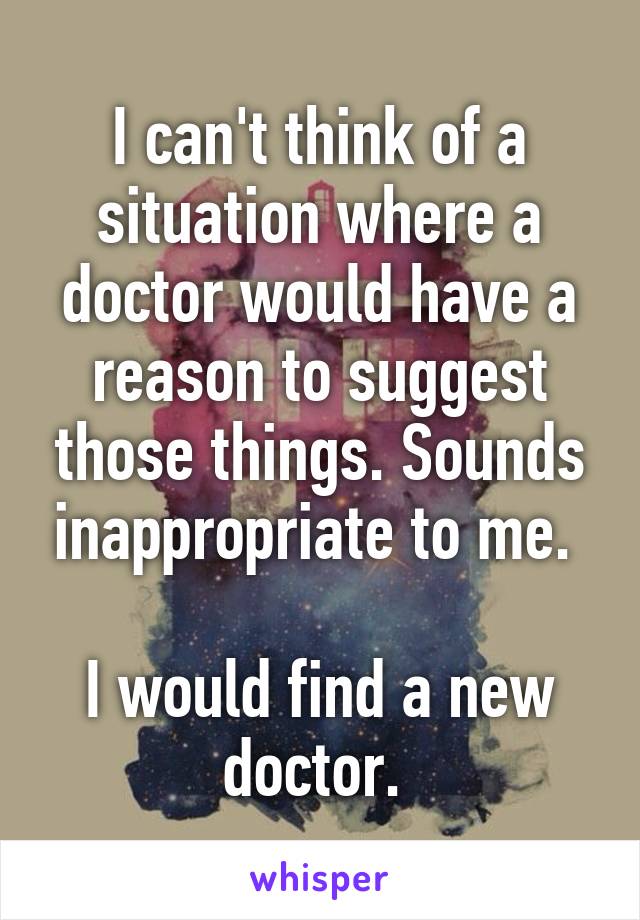 I can't think of a situation where a doctor would have a reason to suggest those things. Sounds inappropriate to me. 

I would find a new doctor. 