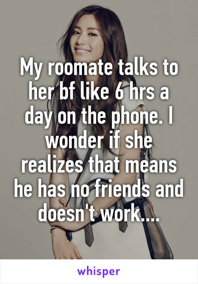 My roomate talks to her bf like 6 hrs a day on the phone. I wonder if she realizes that means he has no friends and doesn't work....