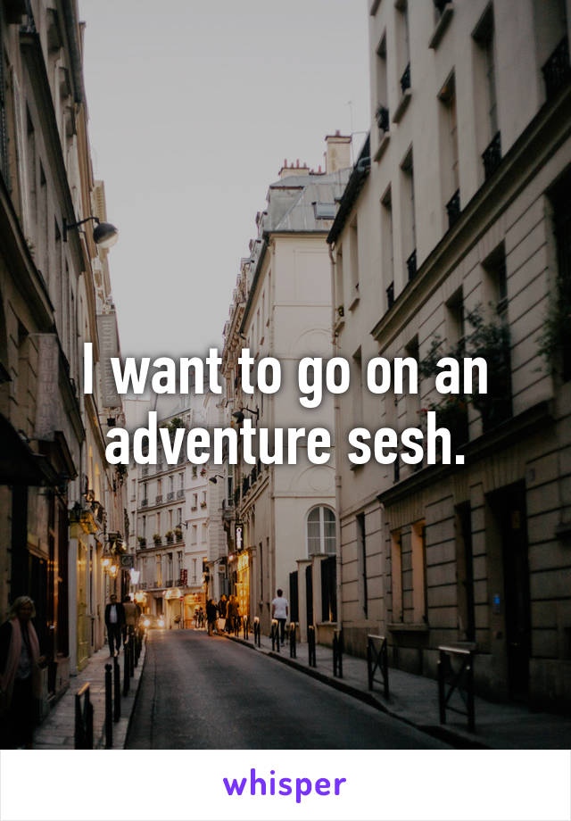 I want to go on an adventure sesh.