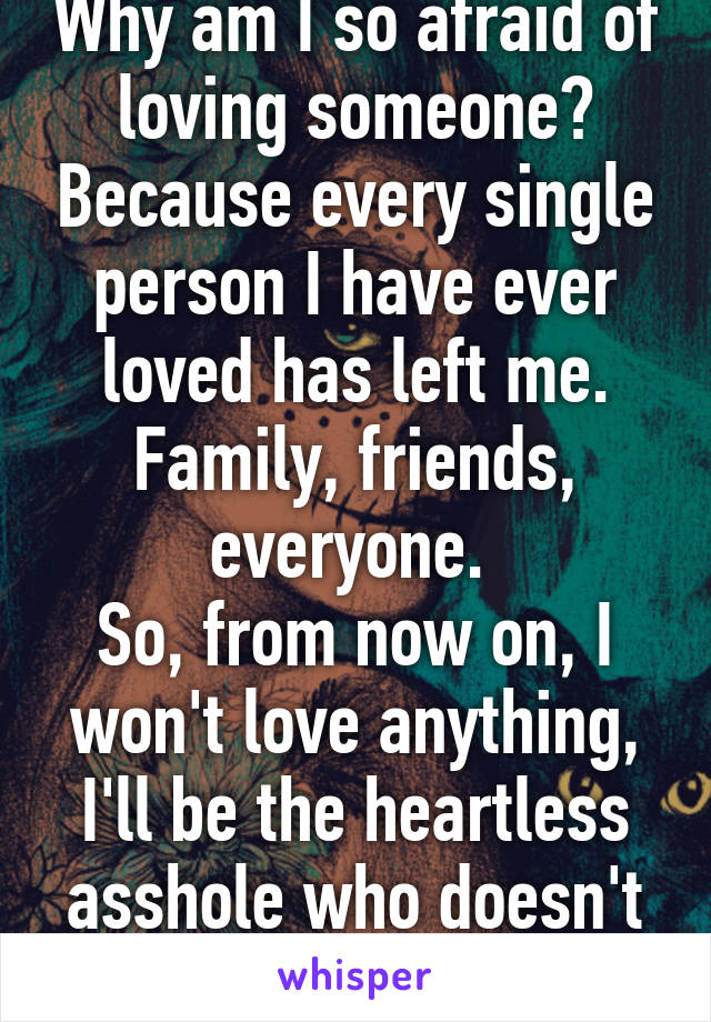 Why am I so afraid of loving someone? Because every single person I have ever loved has left me. Family, friends, everyone. 
So, from now on, I won't love anything, I'll be the heartless asshole who doesn't care about anything  