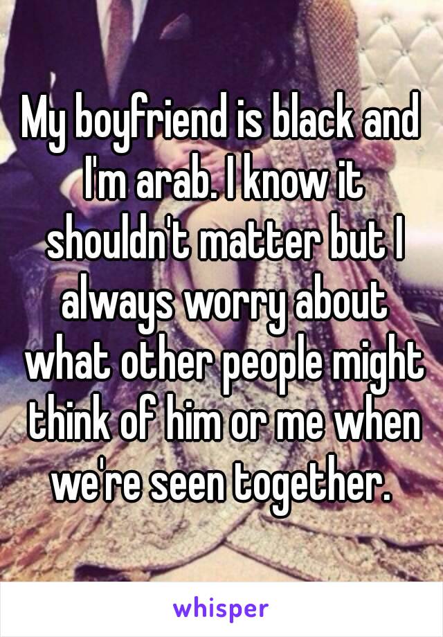 My boyfriend is black and I'm arab. I know it shouldn't matter but I always worry about what other people might think of him or me when we're seen together. 