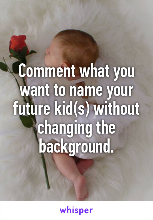 Comment what you want to name your future kid(s) without changing the background.