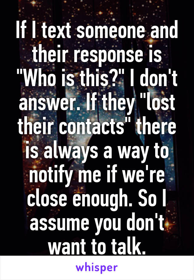 If I text someone and their response is "Who is this?" I don't answer. If they "lost their contacts" there is always a way to notify me if we're close enough. So I assume you don't want to talk.