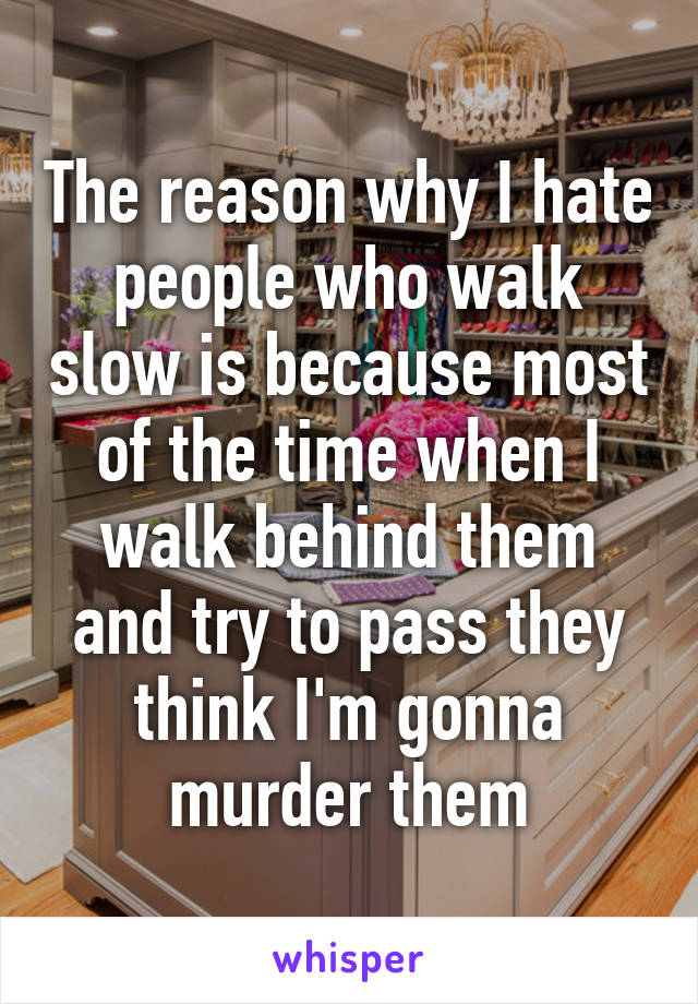 The reason why I hate people who walk slow is because most of the time when I walk behind them and try to pass they think I'm gonna murder them