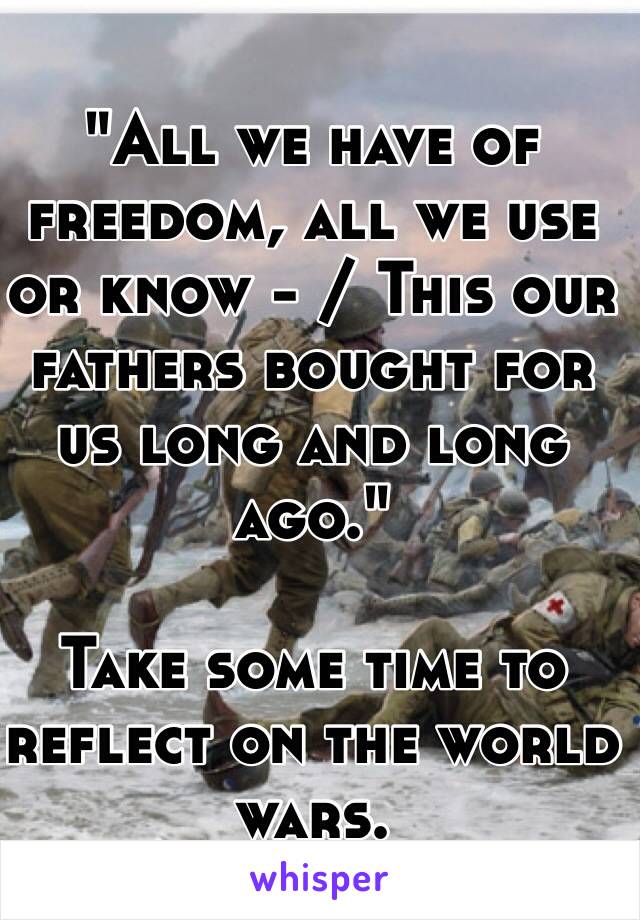 "All we have of freedom, all we use or know - / This our fathers bought for us long and long ago."

Take some time to reflect on the world wars.