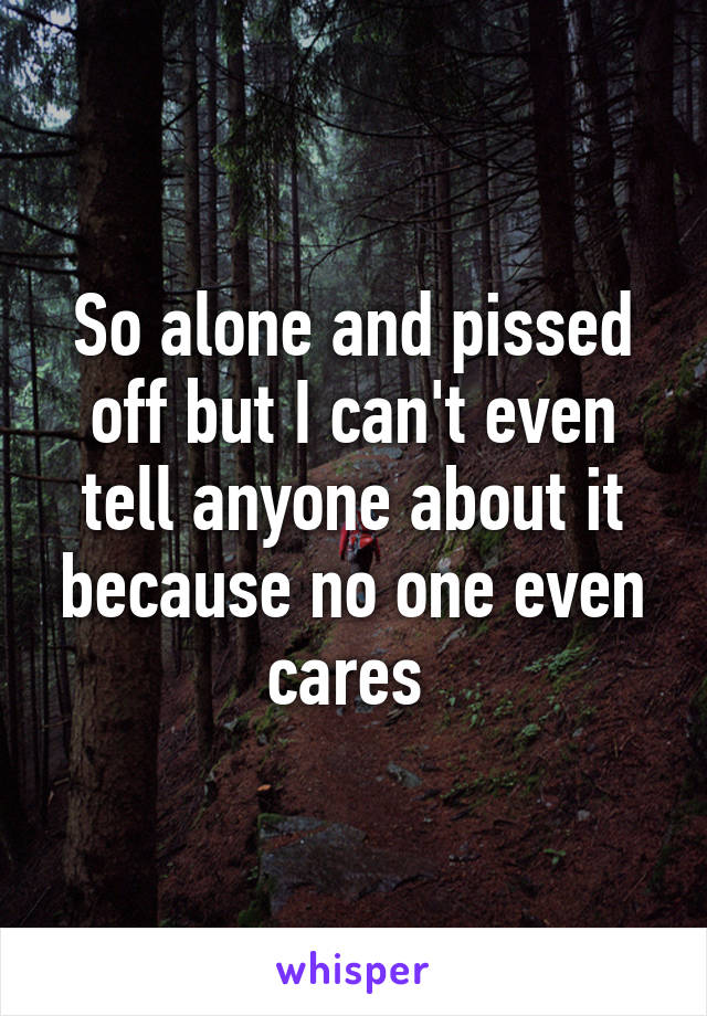 So alone and pissed off but I can't even tell anyone about it because no one even cares 