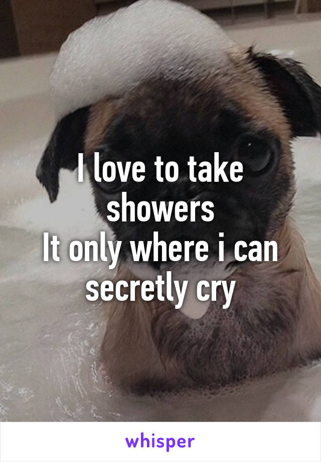 I love to take showers
It only where i can secretly cry