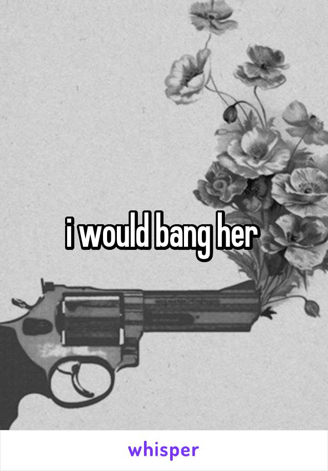 i would bang her 