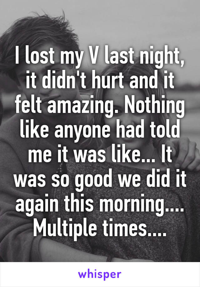 I lost my V last night, it didn't hurt and it felt amazing. Nothing like anyone had told me it was like... It was so good we did it again this morning.... Multiple times....