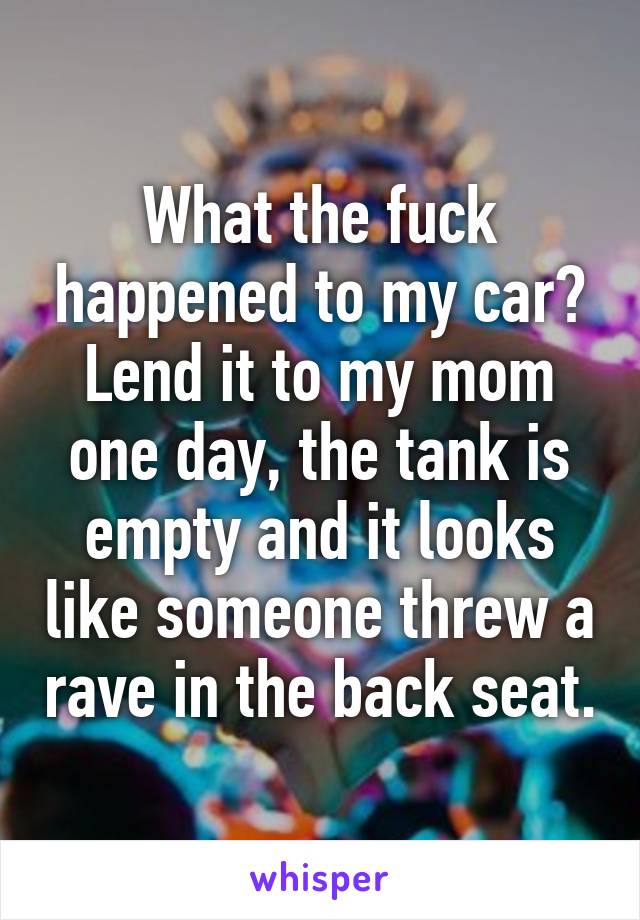 What the fuck happened to my car?
Lend it to my mom one day, the tank is empty and it looks like someone threw a rave in the back seat.