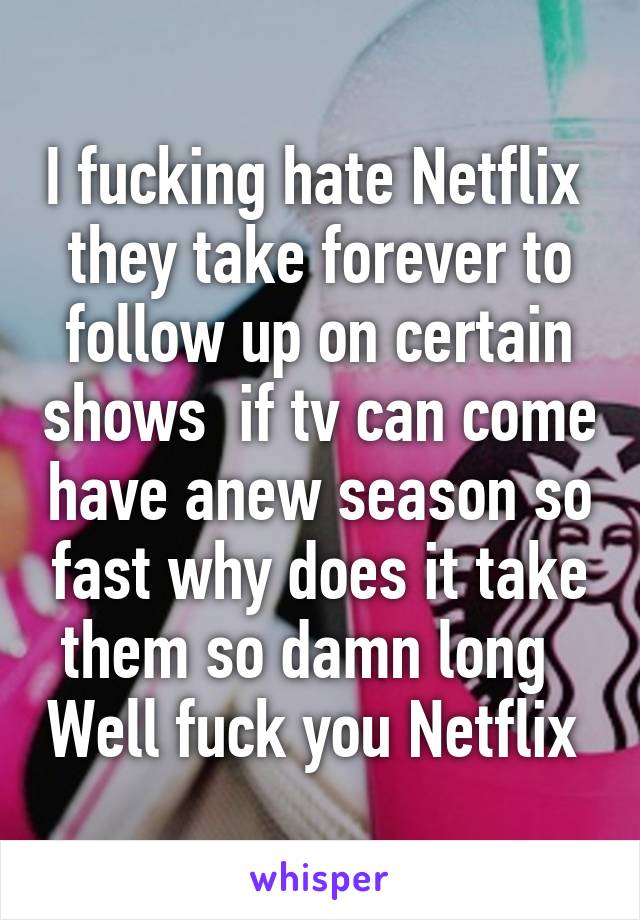 I fucking hate Netflix  they take forever to follow up on certain shows  if tv can come have anew season so fast why does it take them so damn long   Well fuck you Netflix 