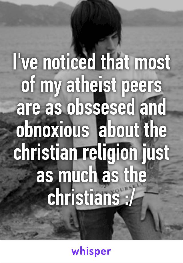 I've noticed that most of my atheist peers are as obssesed and obnoxious  about the christian religion just as much as the christians :/