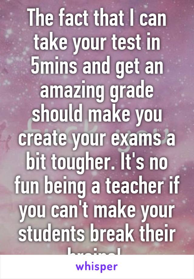 The fact that I can take your test in 5mins and get an amazing grade should make you create your exams a bit tougher. It's no fun being a teacher if you can't make your students break their brains! 