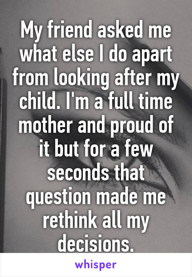 My friend asked me what else I do apart from looking after my child. I'm a full time mother and proud of it but for a few seconds that question made me rethink all my decisions.