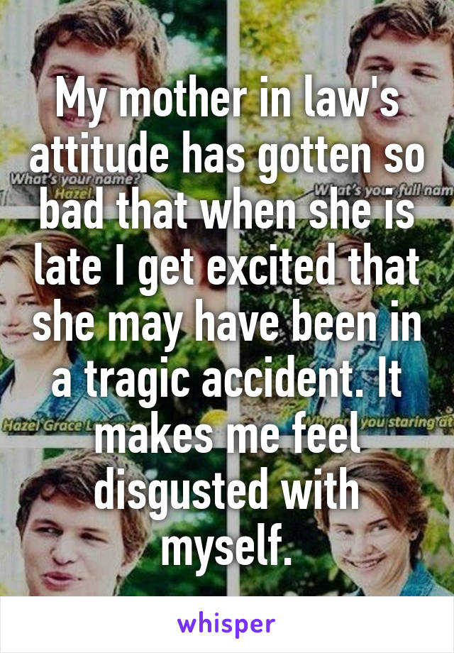 My mother in law's attitude has gotten so bad that when she is late I get excited that she may have been in a tragic accident. It makes me feel disgusted with myself.