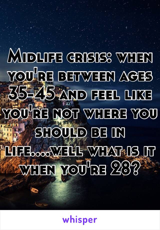 Midlife crisis: when you're between ages 35-45 and feel like you're not where you should be in life....well what is it when you're 28?