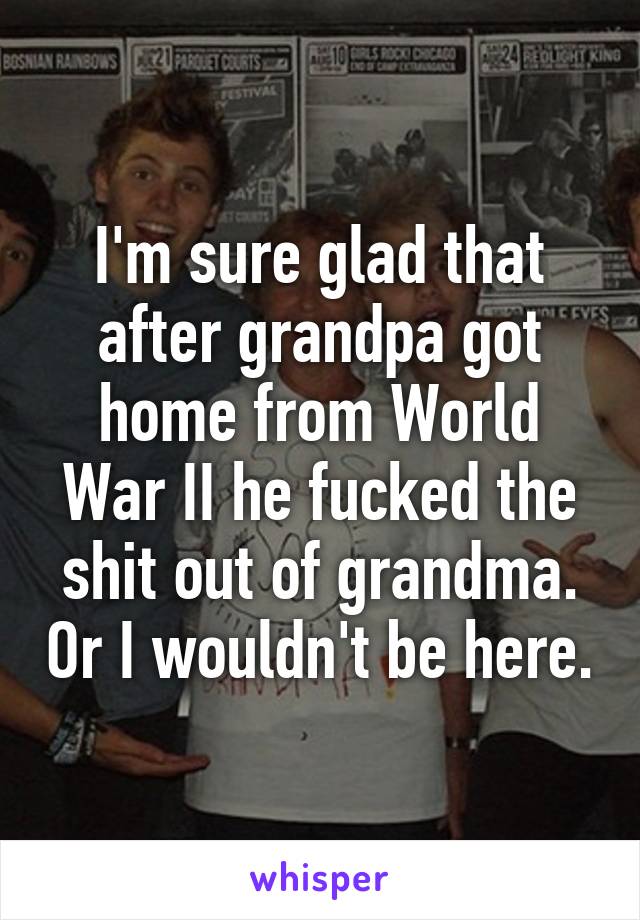 I'm sure glad that after grandpa got home from World War II he fucked the shit out of grandma. Or I wouldn't be here.