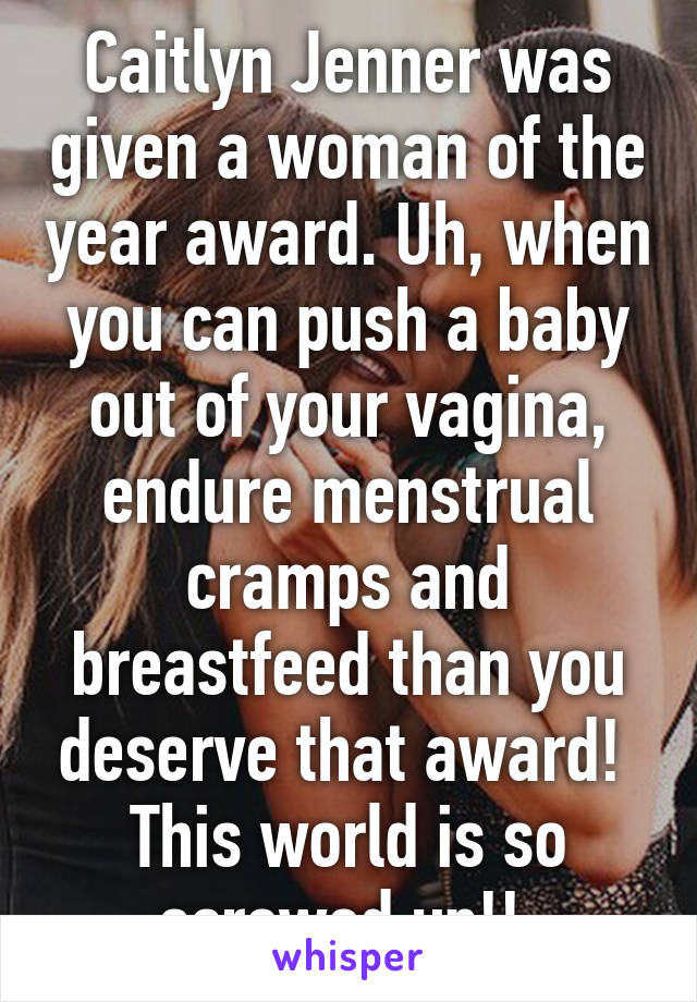 Caitlyn Jenner was given a woman of the year award. Uh, when you can push a baby out of your vagina, endure menstrual cramps and breastfeed than you deserve that award! 
This world is so screwed up!! 