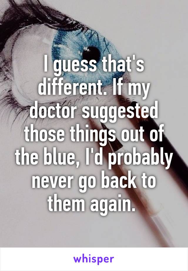 I guess that's different. If my doctor suggested those things out of the blue, I'd probably never go back to them again. 