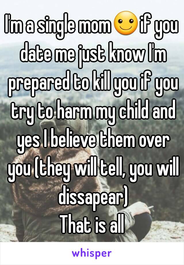 I'm a single mom☺if you date me just know I'm prepared to kill you if you try to harm my child and yes I believe them over you (they will tell, you will dissapear)
That is all