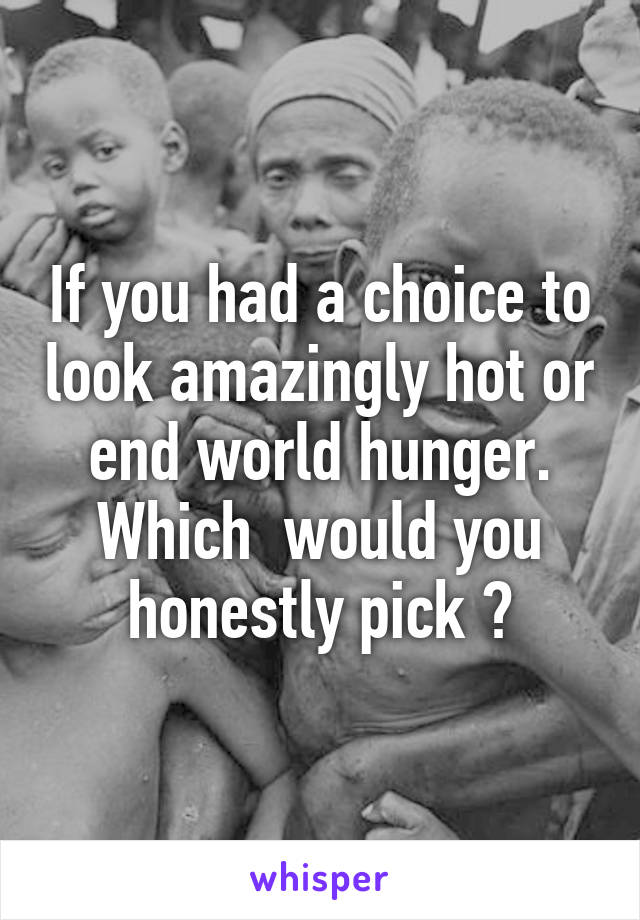 If you had a choice to look amazingly hot or end world hunger. Which  would you honestly pick ?