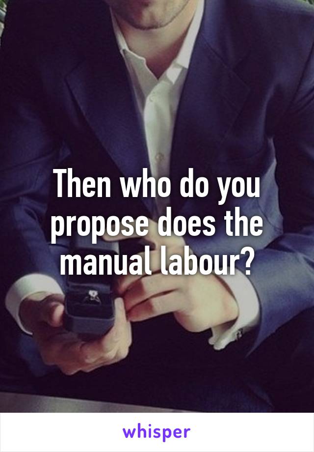 Then who do you propose does the manual labour?