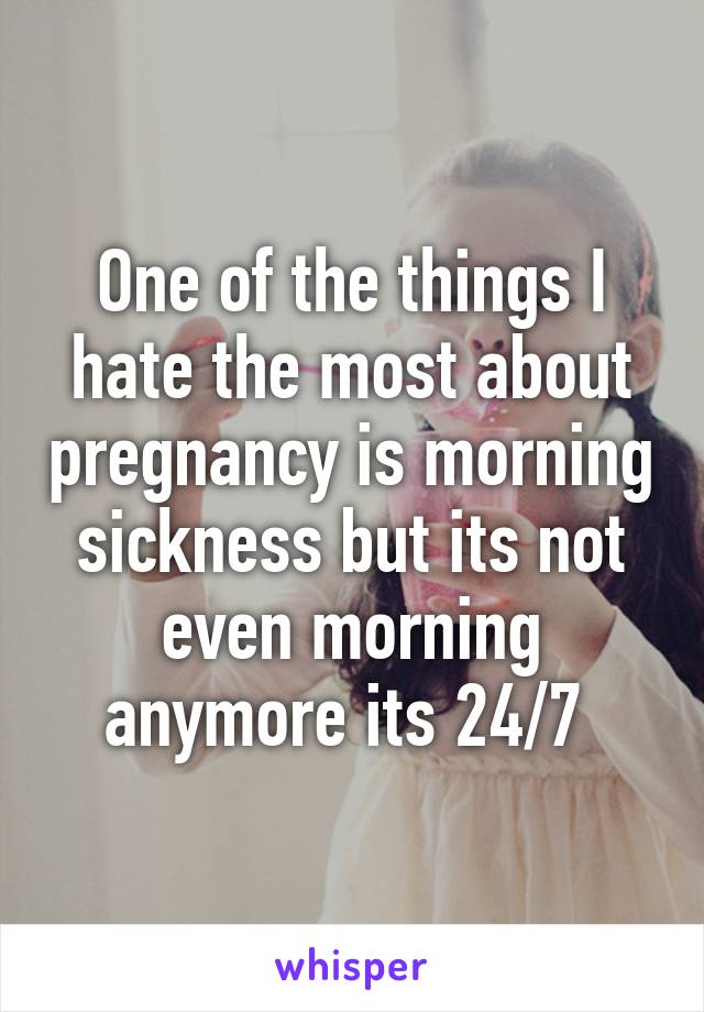 One of the things I hate the most about pregnancy is morning sickness but its not even morning anymore its 24/7 