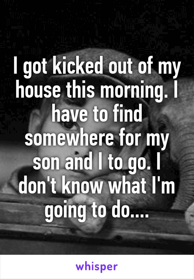 I got kicked out of my house this morning. I have to find somewhere for my son and I to go. I don't know what I'm going to do....