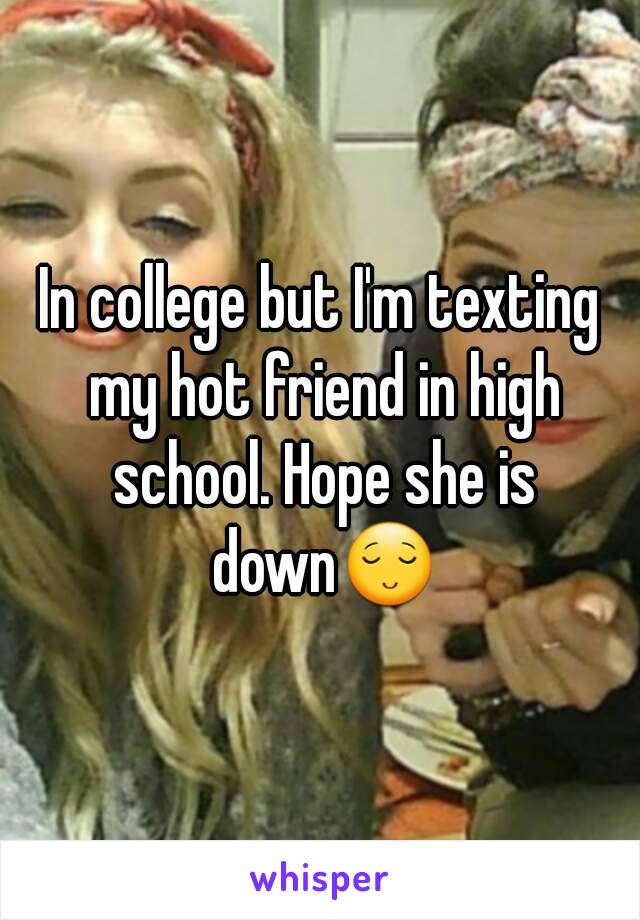 In college but I'm texting my hot friend in high school. Hope she is down😌