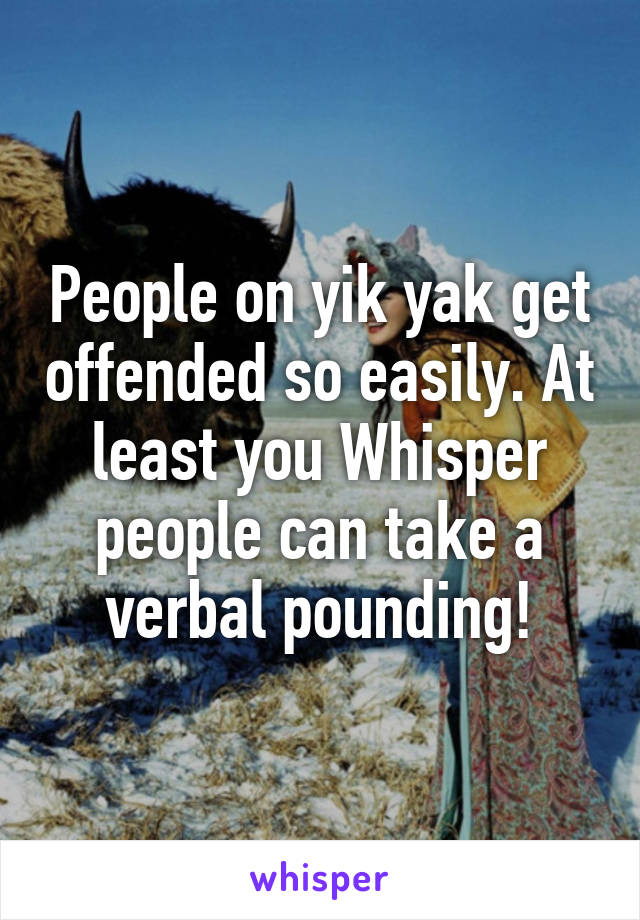 People on yik yak get offended so easily. At least you Whisper people can take a verbal pounding!