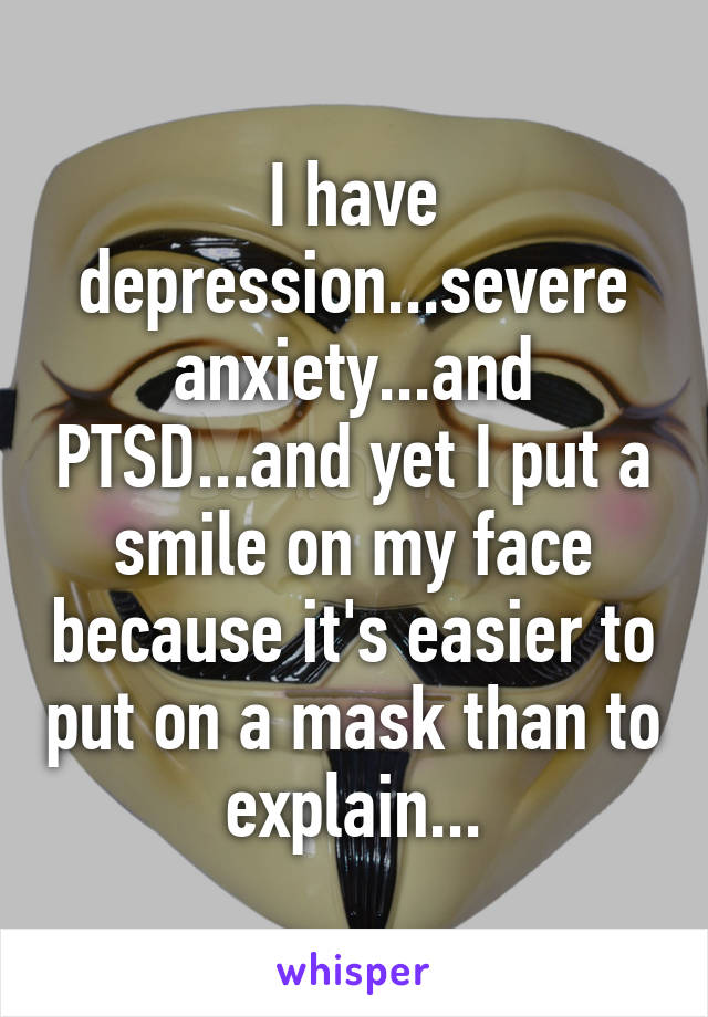 I have depression...severe anxiety...and PTSD...and yet I put a smile on my face because it's easier to put on a mask than to explain...