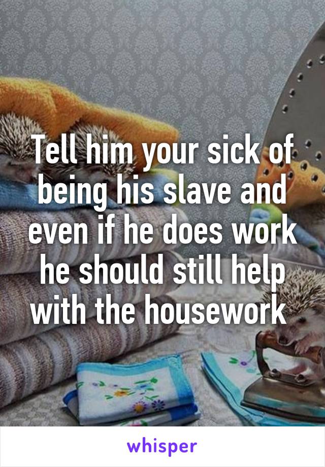 Tell him your sick of being his slave and even if he does work he should still help with the housework 